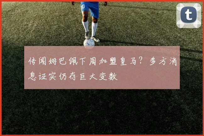 传闻姆巴佩下周加盟皇马？多方消息证实仍存巨大变数