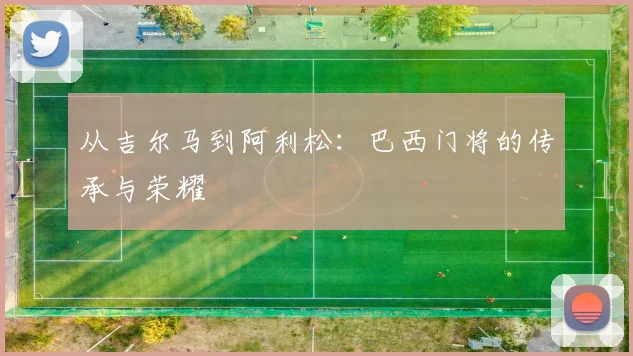 从吉尔马到阿利松：巴西门将的传承与荣耀
