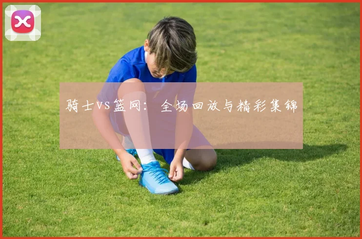 骑士vs篮网：全场回放与精彩集锦
