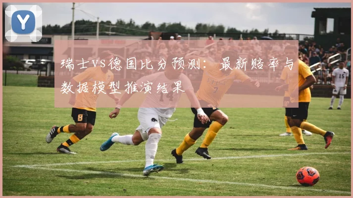 瑞士vs德国比分预测：最新赔率与数据模型推演结果