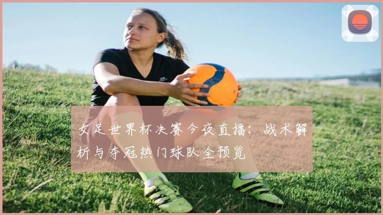 女足世界杯决赛今夜直播：战术解析与夺冠热门球队全预览