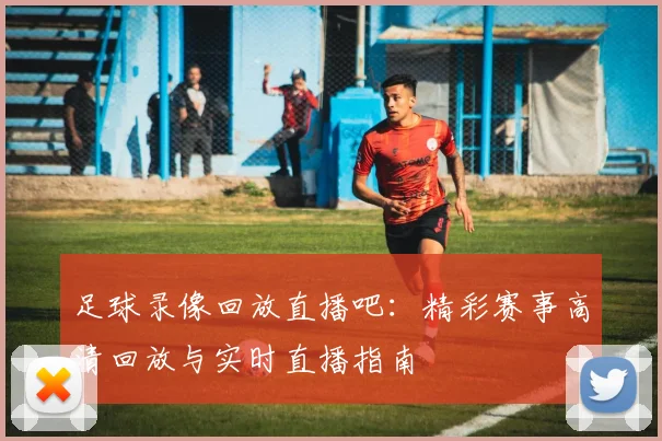 足球录像回放直播吧：精彩赛事高清回放与实时直播指南