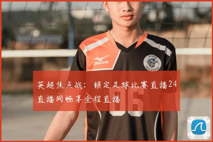 英超焦点战：锁定足球比赛直播24直播网畅享全程直播