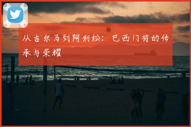 从吉尔马到阿利松：巴西门将的传承与荣耀