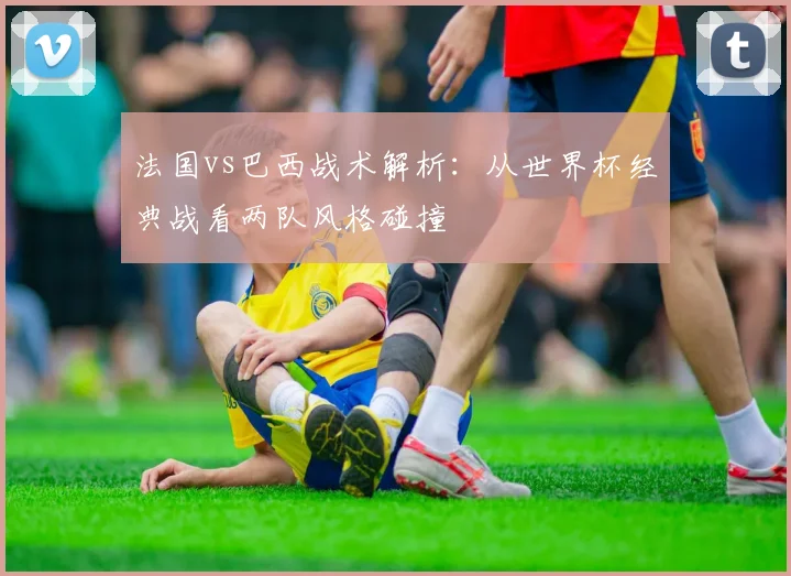 法国vs巴西战术解析:从世界杯经典战看两队风格碰撞