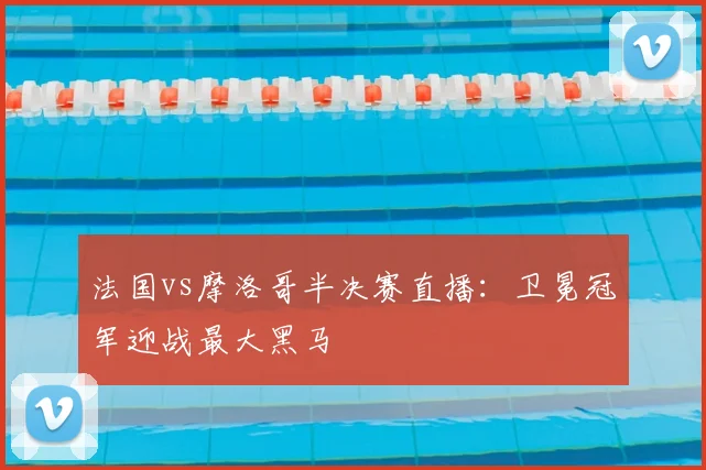 法国vs摩洛哥半决赛直播:卫冕冠军迎战最大黑马