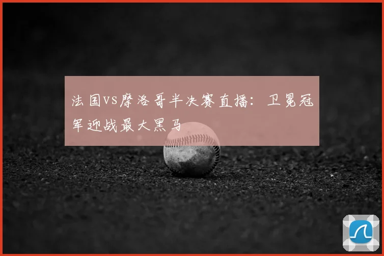 法国vs摩洛哥半决赛直播：卫冕冠军迎战最大黑马