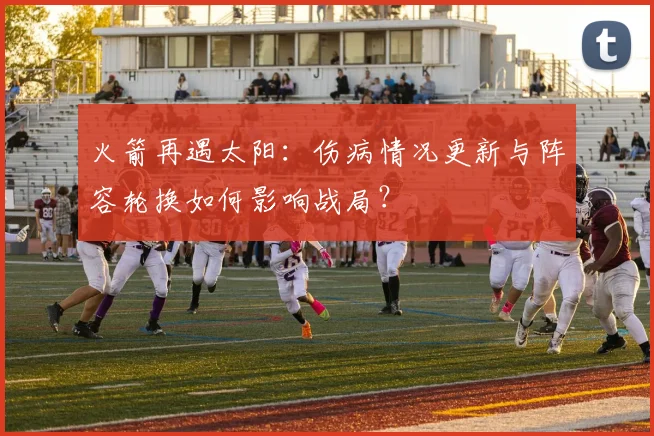 火箭再遇太阳：伤病情况更新与阵容轮换如何影响战局？